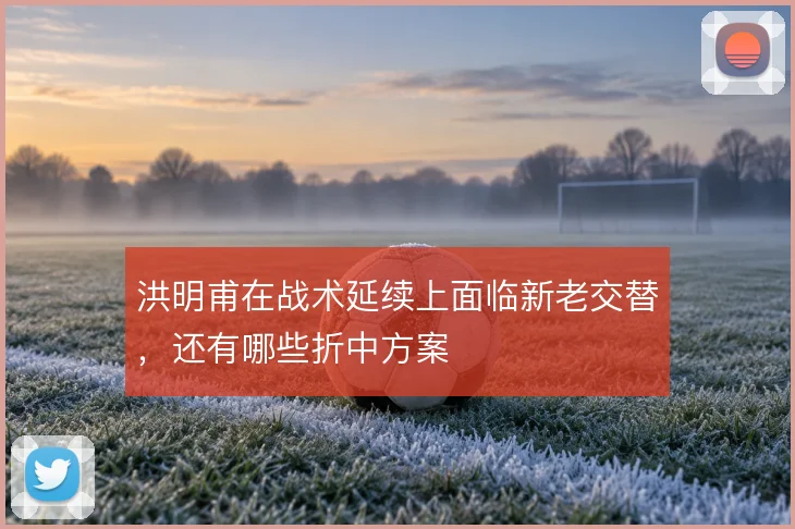洪明甫在战术延续上面临新老交替，还有哪些折中方案