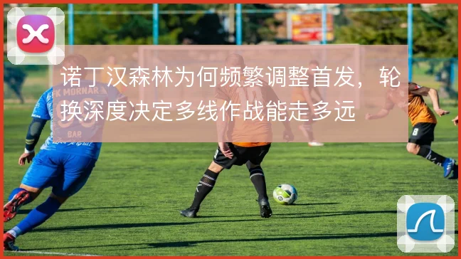 诺丁汉森林为何频繁调整首发,轮换深度决定多线作战能走多远