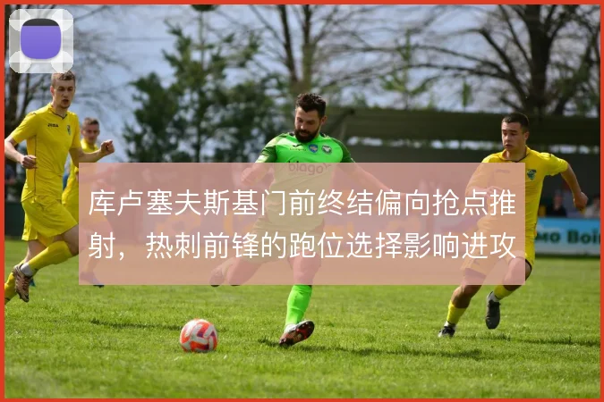 库卢塞夫斯基门前终结偏向抢点推射，热刺前锋的跑位选择影响进攻效率