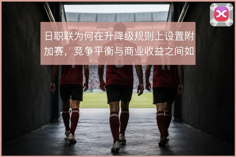 日职联为何在升降级规则上设置附加赛,竞争平衡与商业收益之间如何取舍