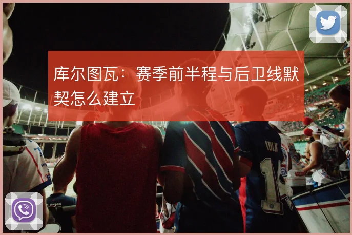 库尔图瓦:赛季前半程与后卫线默契怎么建立