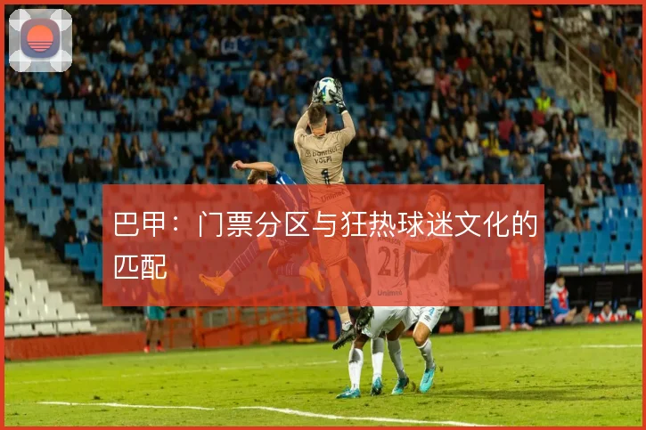 巴甲:门票分区与狂热球迷文化的匹配