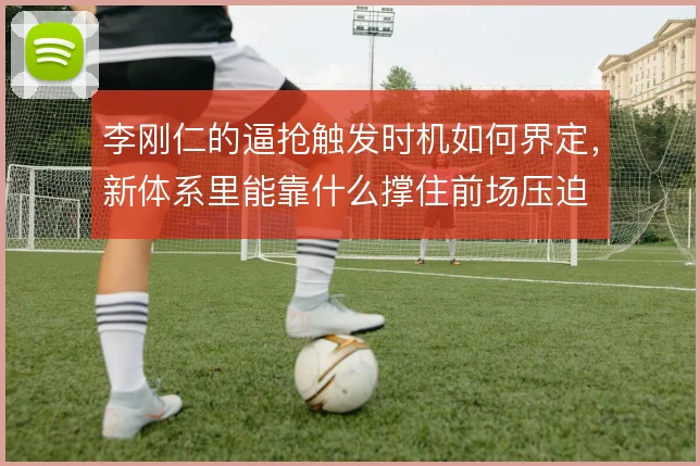 李刚仁的逼抢触发时机如何界定,新体系里能靠什么撑住前场压迫
