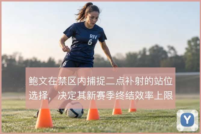 鲍文在禁区内捕捉二点补射的站位选择,决定其新赛季终结效率上限