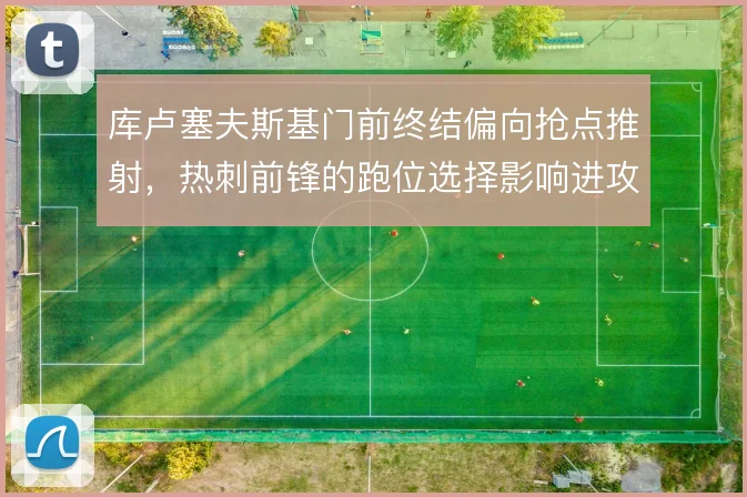 库卢塞夫斯基门前终结偏向抢点推射,热刺前锋的跑位选择影响进攻效率