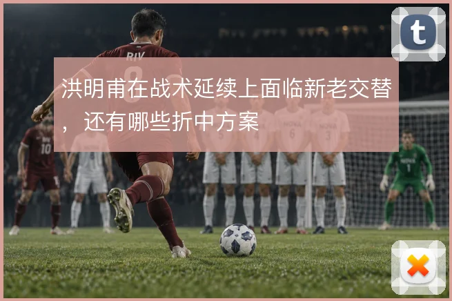 洪明甫在战术延续上面临新老交替,还有哪些折中方案