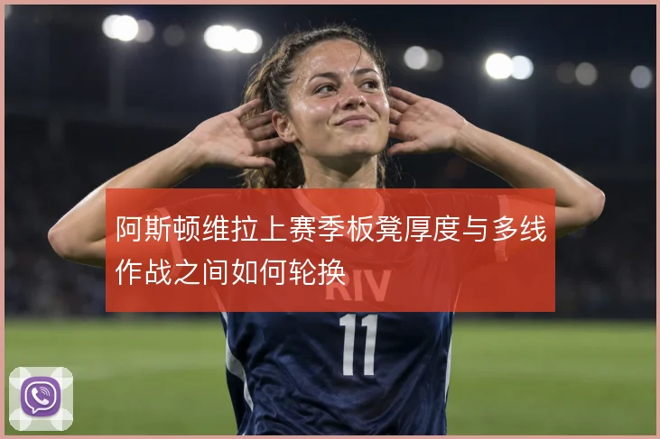 阿斯顿维拉上赛季板凳厚度与多线作战之间如何轮换