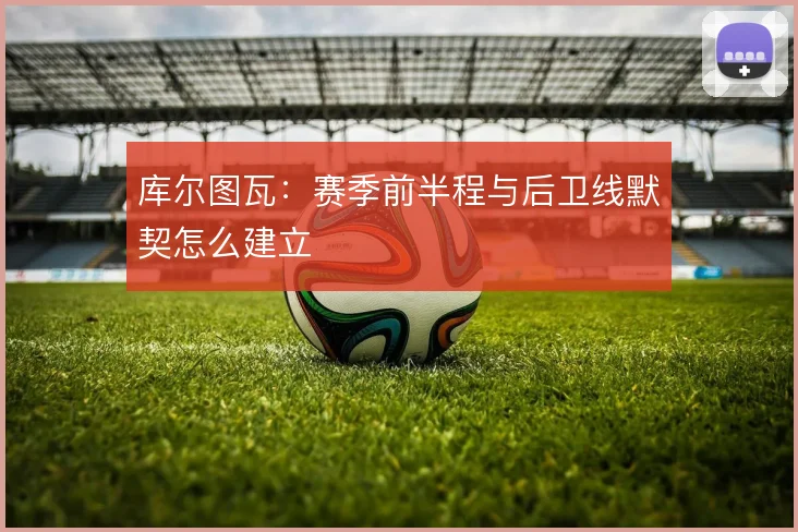 库尔图瓦：赛季前半程与后卫线默契怎么建立